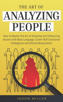The Art Of Analyzing People : How To Master The Art Of Analyzing And Influencing Anyone With Body Language, Covert Nlp, Emotional Intelligence And Ethical Manipulation