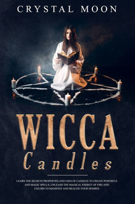 Wicca Candles : Learn The Secrets Properties And Uses Of Candles To Create Powerful And Magic Spells. Unleash The Magical Energy Of Fire And Colors To Manifest And Realize Your Desires