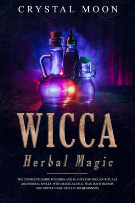 Wicca Herbal Magic : The Complete Guide To Herbs And Plants For Wiccan Rituals And Herbal Spells. With Magical Oils, Teas, Bath Blends, And Simple, Basic Spells For Beginners