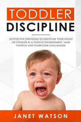 Toddler Discipline 18 Effective Strategies To Discipline Your Infant Or Toddler In A Positive Environment. Tame Tantrum And Overcome Challenges!