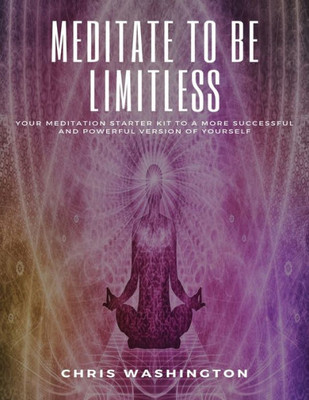 Meditate To Be Limitless : Your Meditation Starter Kit To A More Successful And Powerful Version Of Yourself