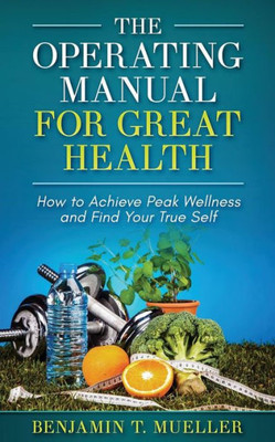 The Operating Manual For Great Health : How To Achieve Peak Wellness And Find Your True Self