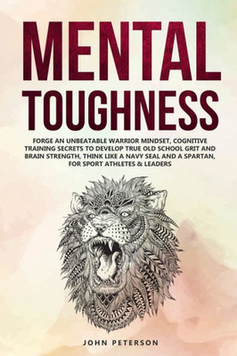 Mental Toughness : Forge An Unbeatable Warrior Mindset, Cognitive Training Secrets To Develop True Old School Grit And Brain Strength, Think Like A Navy Seal & Spartan, For Sport Athletes & Leaders Too