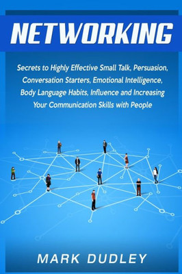 Networking : Secrets To Highly Effective Small Talk, Persuasion, Conversation Starters, Emotional Intelligence, Body Language Habits, Influence, And Increasing Your Communication Skills With People
