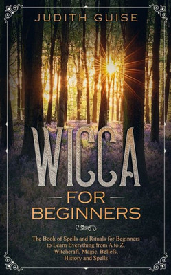 Wicca For Beginners : The Book Of Spells And Rituals For Beginners To Learn Everything From A To Z. Witchcraft, Magic, Beliefs, History And Spells