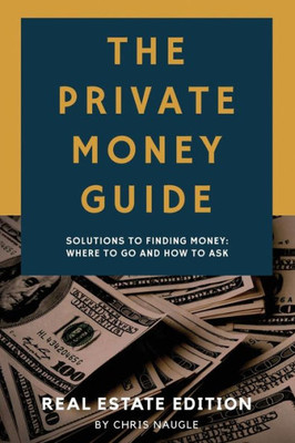 The Private Money Guide : Real Estate Edition: Solutions To Finding Money. Where To Go & How To Ask.