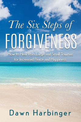 The Six Steps Of Forgiveness : How To Heal From Large And Small Traumas For Increased Peace And Happiness