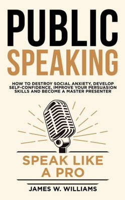 Public Speaking : Speak Like A Pro - How To Destroy Social Anxiety, Develop Self-Confidence, Improve Your Persuasion Skills, And Become A Master Presenter