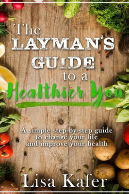 The Layman'S Guide To A Healthier You : A Simple Step-By-Step Guide To Change Your Life And Improve Your Health