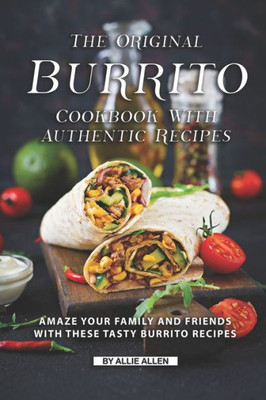 The Original Burrito Cookbook With Authentic Recipes : Amaze Your Family And Friends With These Tasty Burrito Recipes