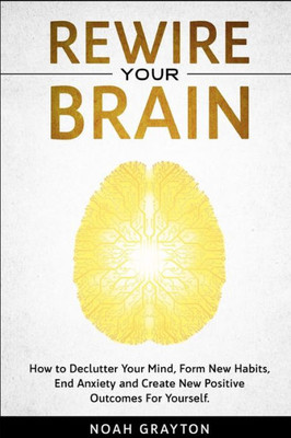 Rewire Your Brain : How To Declutter Your Mind, Make New Habits, End Anxiety And Create New Positive Outcomes For Yourself.