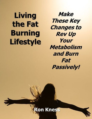 Living The Fat Burning Lifestyle : Make These Key Changes To Rev Up Your Metabolism And Burn Fat Passively!
