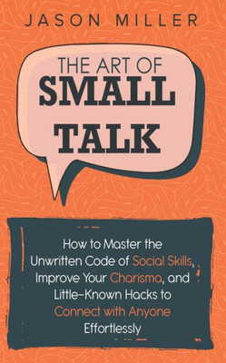 The Art Of Small Talk : How To Master The Unwritten Code Of Social Skills, Improve Your Charisma, And Little-Known Hacks To Connect With Anyone Effortlessly