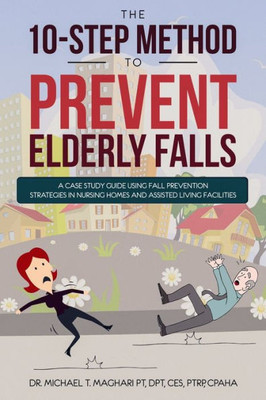 The 10-Step Method To Prevent Elderly Falls : A Case Study Guide Using Fall Prevention Strategies In Nursing Homes And Assisted Living Facilities