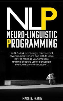 Neurolinguistic-Programming : Use Nlp, Dark Psychology, Mind Control, Psychological Warfare And Cbt, To Learn How To Manage Your Emotions And The Effective Use Of Persuasion, Manipulation And Deception
