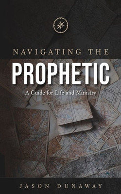 Navigating The Prophetic : A Guide For Life And Ministry