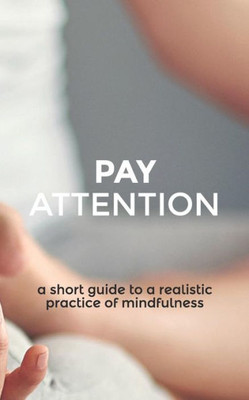 Pay Attention : A Short Guide To A Realistic Practice Of Mindfulness