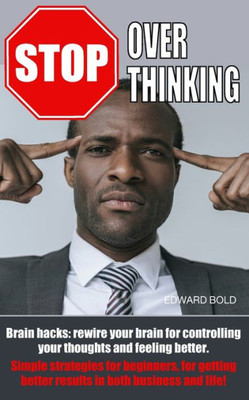Stop Overthinking : Brain Hacks: Rewire Your Brain For Controlling Your Thoughts And Feeling Better. Simple Strategies For Beginners, For Getting Better Results In Both Business And Life!
