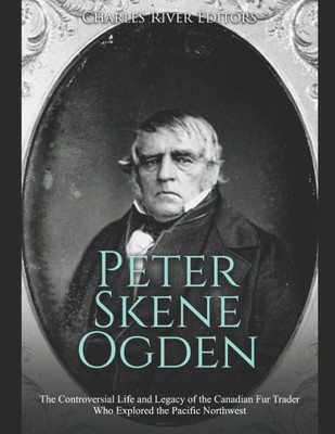 Peter Skene Ogden : The Controversial Life And Legacy Of The Canadian Fur Trader Who Explored The Pacific Northwest