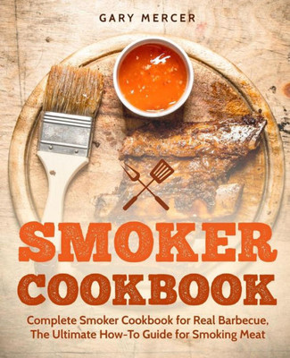 Smoker Cookbook : Complete Smoker Cookbook For Real Barbecue, The Ultimate How-To Guide For Smoking Meat