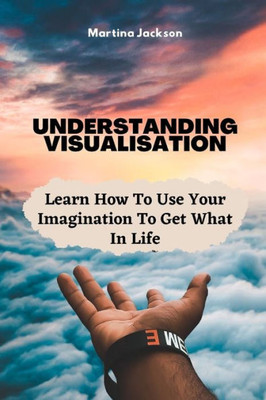 Understanding Visualization : Learn How To Use Your Imagination To Get What You Want In Life