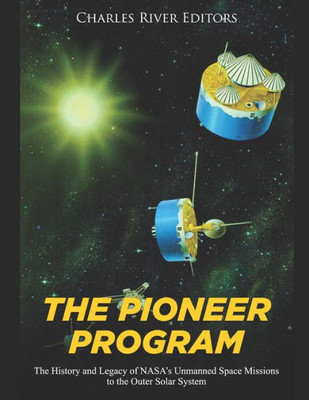 The Pioneer Program : The History And Legacy Of Nasa'S Unmanned Space Missions To The Outer Solar System