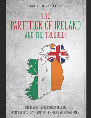 The Partition Of Ireland And The Troubles : The History Of Northern Ireland From The Irish Civil War To The Good Friday Agreement