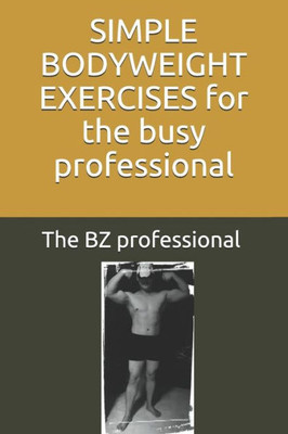 Simple Bodyweight Exercises For The Busy Professional : The Uncomplicated And Efficient Way To Achieve Fitness And Health Whilst Balancing A Busy Schedule