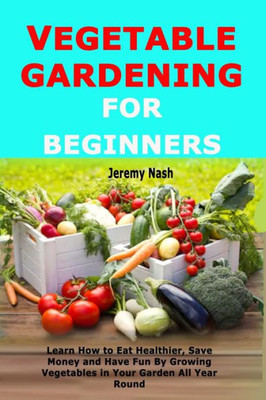 Vegetable Gardening For Beginners : Learn How To Eat Healthier, Save Money And Have Fun By Growing Vegetables In Your Garden All Year Round