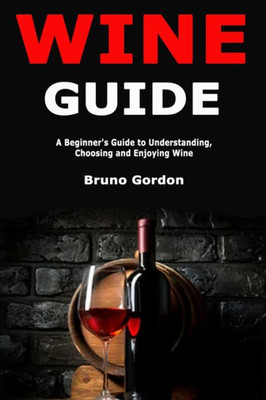 Wine Guide : A Beginner'S Guide To Understanding, Choosing And Enjoying Wine