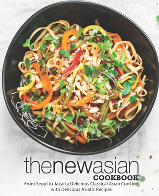 The New Asian Cookbook : From Seoul To Jakarta Delicious Classical Asian Cooking With Delicious Asiatic Recipes