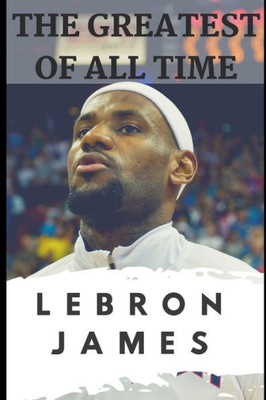 The Greatest Of All Time : Lebron James: The Story Of How Lebron James Became The Most Dominant Player In The Nba