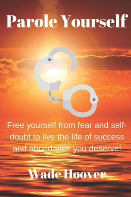 Parole Yourself : Free Yourself From Fear And Self-Doubt To Live The Life Of Success And Abundance You Deserve!