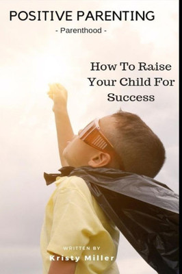 Positive Parenting : Parenthood: How To Raise Your Child For Success