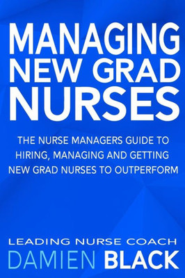 Managing New Grad Nurses : The Nurse Managers Guide To Hiring, Managing And Getting New Grad Nurses To Outperform