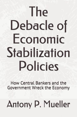 The Debacle Of Economic Stabilization Policies : How Central Bankers And The Government Wreck The Economy