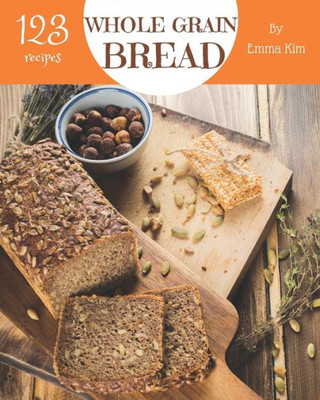 Whole Grain Bread 123 : Enjoy 123 Days With Amazing Whole Grain Bread Recipes In Your Own Whole Grain Bread Cookbook!