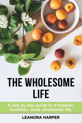 The Wholesome Life : A Day By Day Guide To A Happier, More Wholesome Life