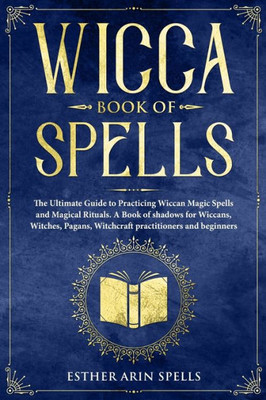 Wicca Book Of Spells : The Ultimate Guide To Practicing Wiccan Magic Spells And Magical Rituals. A Book Of Shadows For Wiccans, Witches, Pagans, Witchcraft Practitioners And Beginners