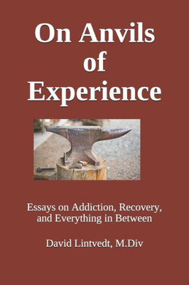 On Anvils Of Experience : Essays On Addiction, Recovery, And Everything In Between