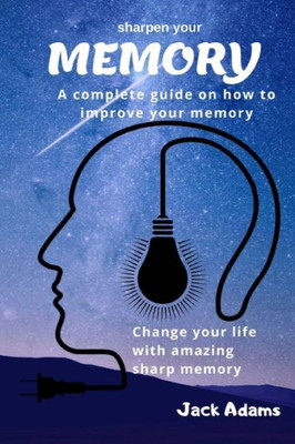 Sharpen Your Memory : A Complete Guide On How To Improve Your Memory, Change Your Life With Amazing Sharp Memory