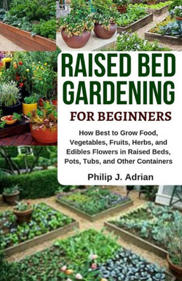 Raised Bed Gardening For Beginners : How Best To Grow Food, Vegetables, Fruits, Herbs, And Edibles Flowers In Raised Beds, Pots, Tubs, And Other Containers - Indoor Growing & Organic Gardening