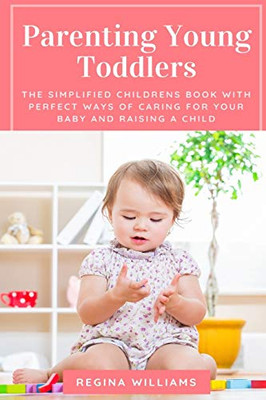 Parenting Young Toddlers: The Simplified Childrens Book with Perfect Ways of Caring for Your Baby and Raising a Child