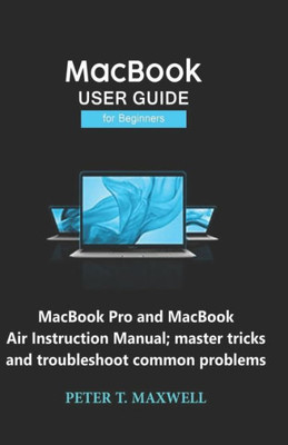 Macbook User Guide For Beginners : Macbook Pro And Macbook Air Instruction Manual; Master Tricks And Troubleshoot Common Problems