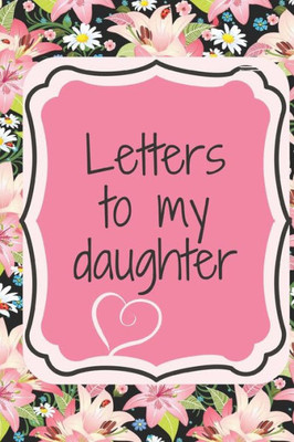 Letters To My Daughter : Write Love Letters To Your Daughter That Include Encouragement, Reflections, Advice And Observations About The World.
