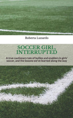 Soccer Girl, Interrupted : A True Cautionary Tale Of Bullies And Enablers In Girls' Soccer, And The Lessons We'Ve Learned Along The Way