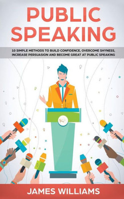 Public Speaking : 10 Simple Methods To Build Confidence, Overcome Shyness, Increase Persuasion And Become Great At Public Speaking