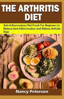 The Arthritis Diet : Anti-Inflammatory Diet Foods For Beginners To Reduce Joint Inflammation And Relieve Arthritis Pain