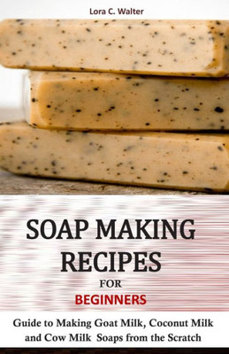 Soap Making Recipes For Beginners : Guide To Making Goat Milk, Coconut Milk And Cow Milk Soaps From The Scratch