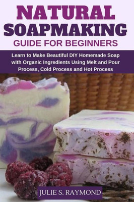 Natural Soapmaking Guide For Beginners : Learn To Make Beautiful Diy Homemade Soap With Organic Ingredients - Using Melt And Pour Process, Cold Process And Hot Process Methods.